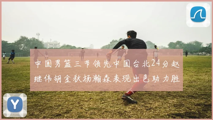 中国男篮三节领先中国台北24分赵继伟胡金秋杨瀚森表现出色助力胜利