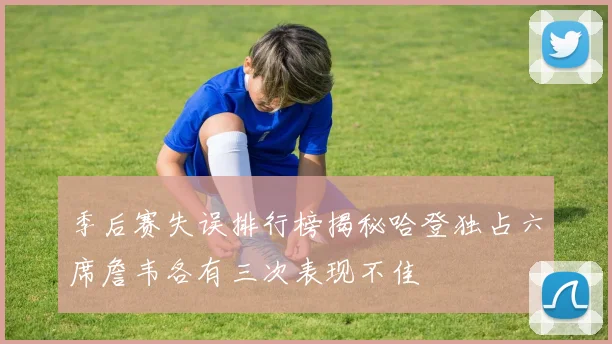 季后赛失误排行榜揭秘哈登独占六席詹韦各有三次表现不佳