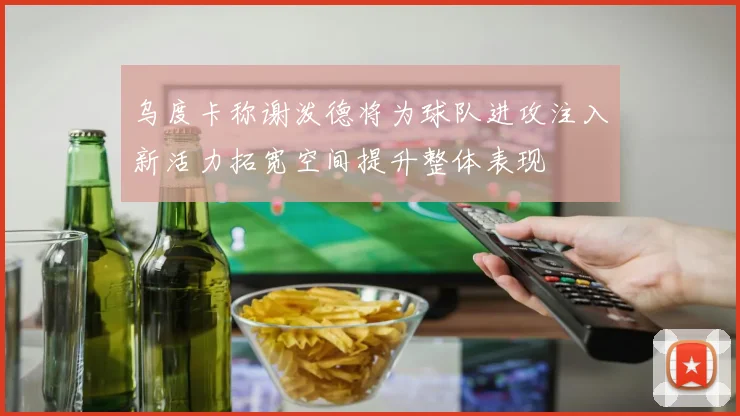 乌度卡称谢泼德将为球队进攻注入新活力拓宽空间提升整体表现