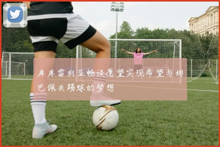 库库雷利亚畅谈愿望实现希望与姆巴佩共踢球的梦想
