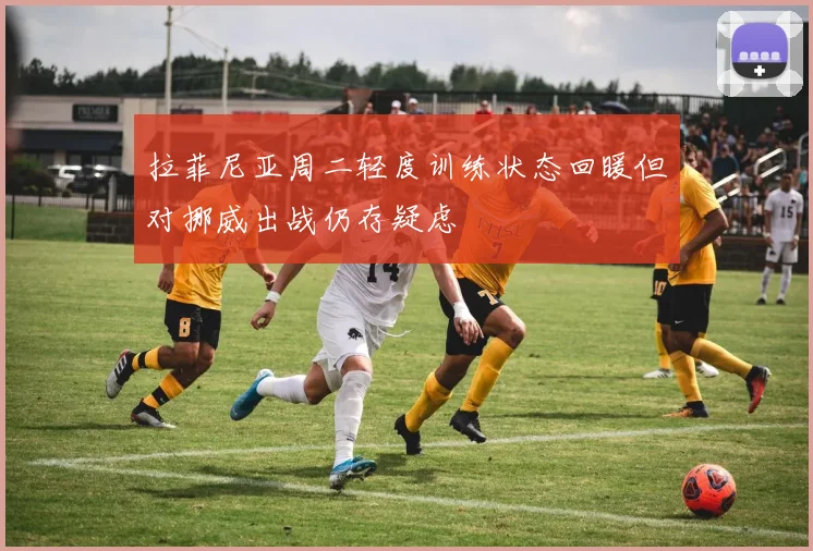 拉菲尼亚周二轻度训练状态回暖但对挪威出战仍存疑虑