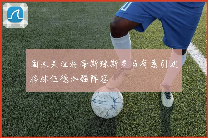 国米关注柯蒂斯琼斯罗马有意引进格林伍德加强阵容