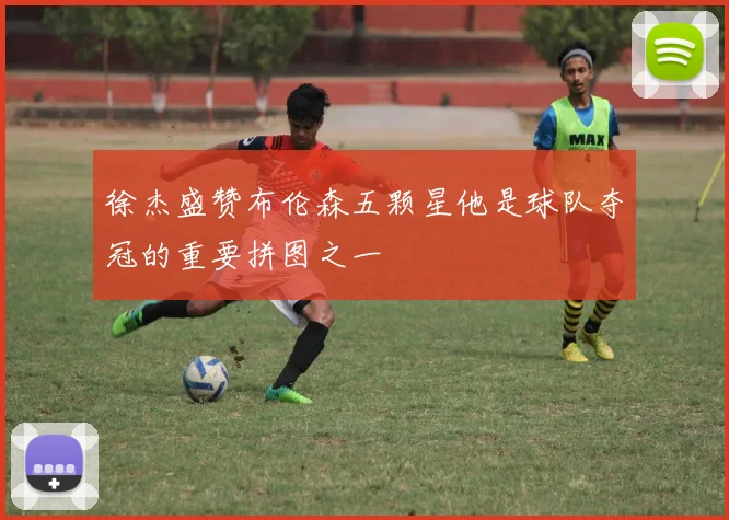 徐杰盛赞布伦森五颗星他是球队夺冠的重要拼图之一