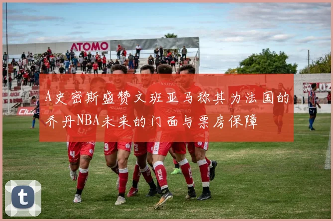 A史密斯盛赞文班亚马称其为法国的乔丹NBA未来的门面与票房保障