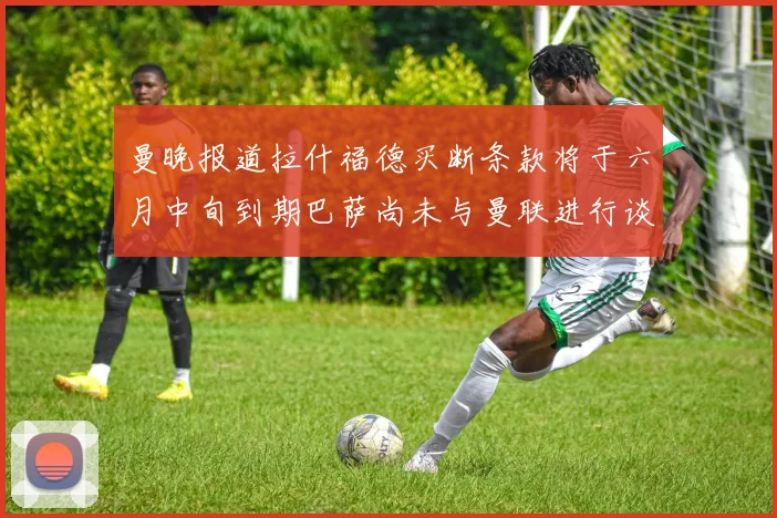 曼晚报道拉什福德买断条款将于六月中旬到期巴萨尚未与曼联进行谈判
