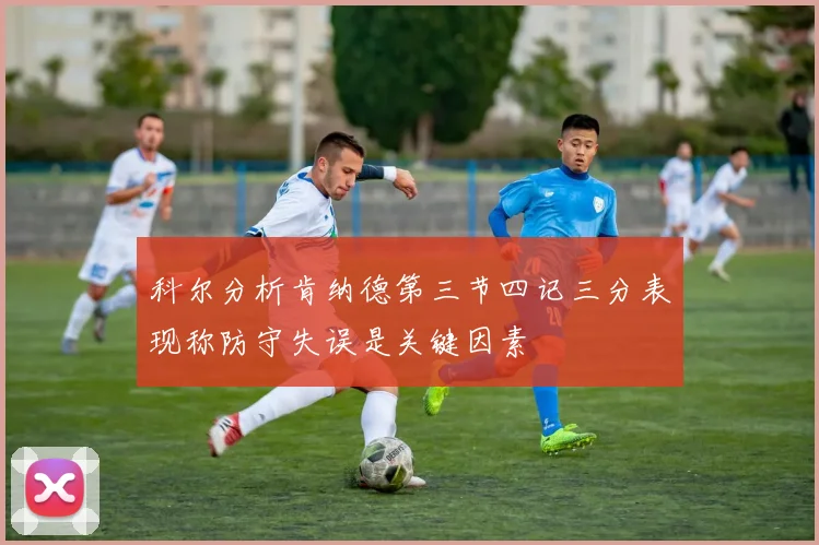 科尔分析肯纳德第三节四记三分表现称防守失误是关键因素