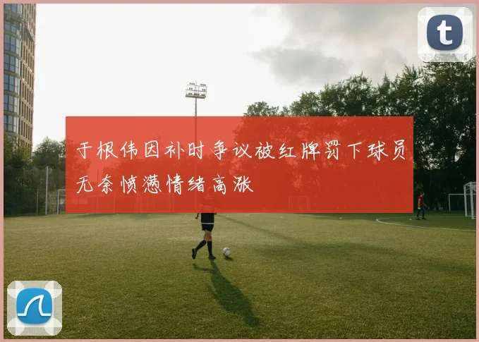 于根伟因补时争议被红牌罚下球员无奈愤懑情绪高涨