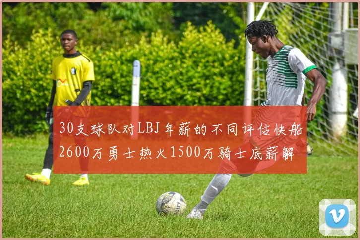 30支球队对LBJ年薪的不同评估快船2600万勇士热火1500万骑士底薪解析