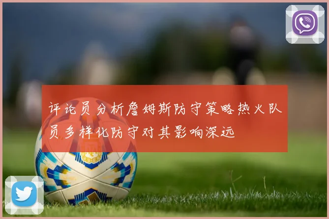评论员分析詹姆斯防守策略热火队员多样化防守对其影响深远