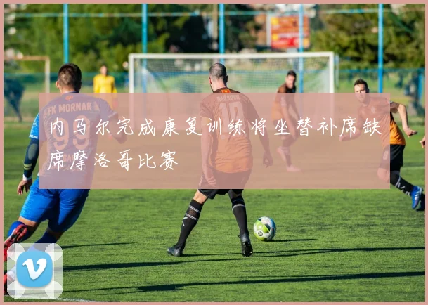 内马尔完成康复训练将坐替补席缺席摩洛哥比赛