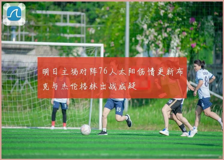 明日主场对阵76人太阳伤情更新布克与杰伦格林出战成疑