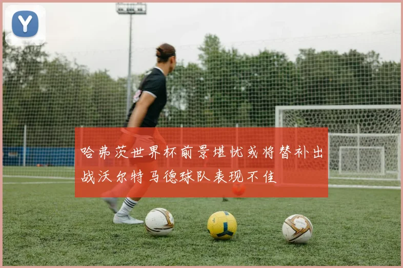 哈弗茨世界杯前景堪忧或将替补出战沃尔特马德球队表现不佳