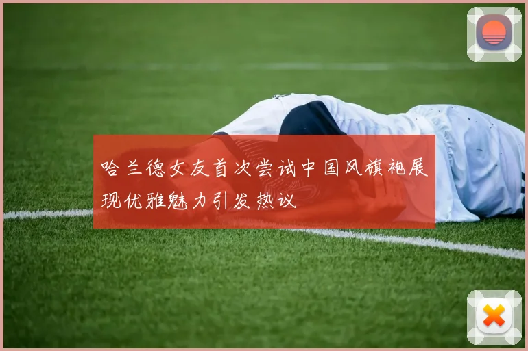 哈兰德女友首次尝试中国风旗袍展现优雅魅力引发热议