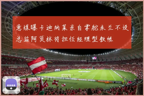 意媒曝卡迪纳莱亲自掌舵米兰不设总监阿莫林将担任经理型教练
