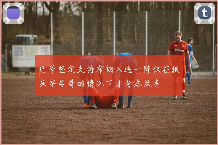 巴爷坚定支持布朗入选一阵仅在换来字母哥的情况下才考虑放弃