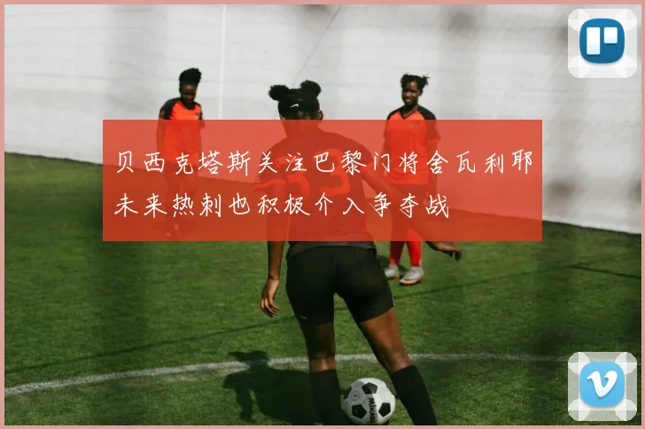 贝西克塔斯关注巴黎门将舍瓦利耶未来热刺也积极介入争夺战